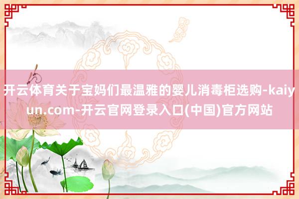 开云体育关于宝妈们最温雅的婴儿消毒柜选购-kaiyun.com-开云官网登录入口(中国)官方网站