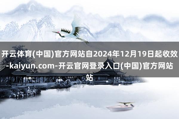 开云体育(中国)官方网站自2024年12月19日起收效-kaiyun.com-开云官网登录入口(中国)官方网站