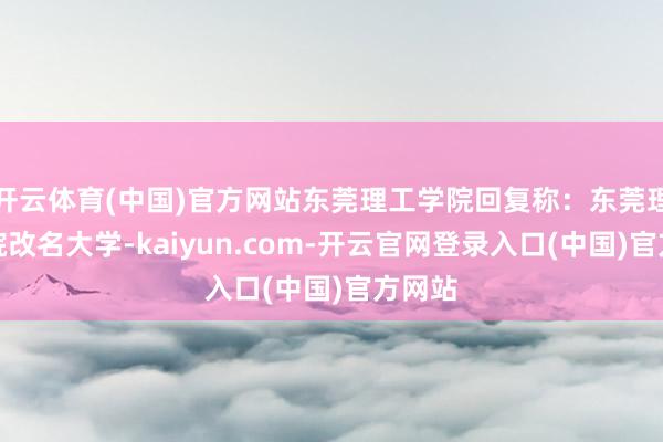 开云体育(中国)官方网站东莞理工学院回复称：东莞理工学院改名大学-kaiyun.com-开云官网登录入口(中国)官方网站