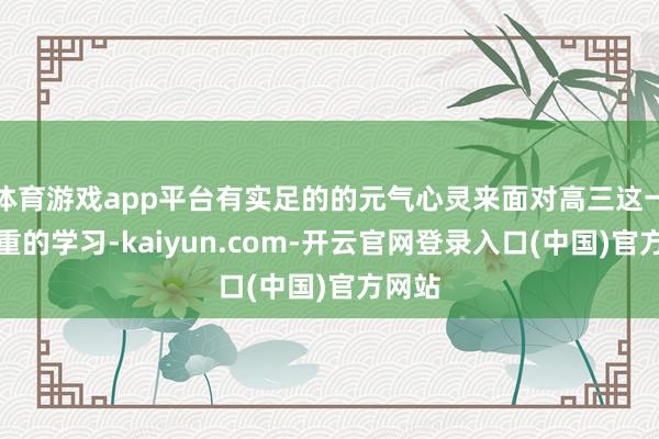 体育游戏app平台有实足的的元气心灵来面对高三这一年粗重的学习-kaiyun.com-开云官网登录入口(中国)官方网站