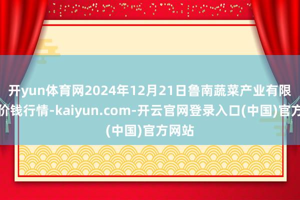 开yun体育网2024年12月21日鲁南蔬菜产业有限公司价钱行情-kaiyun.com-开云官网登录入口(中国)官方网站