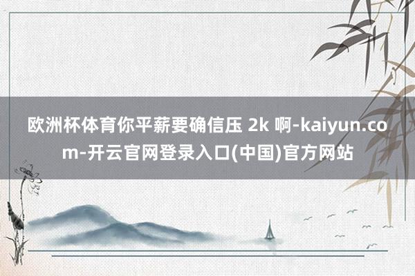 欧洲杯体育你平薪要确信压 2k 啊-kaiyun.com-开云官网登录入口(中国)官方网站