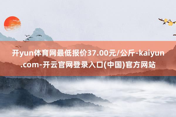 开yun体育网最低报价37.00元/公斤-kaiyun.com-开云官网登录入口(中国)官方网站
