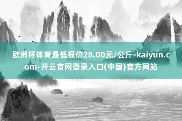 欧洲杯体育最低报价28.00元/公斤-kaiyun.com-开云官网登录入口(中国)官方网站