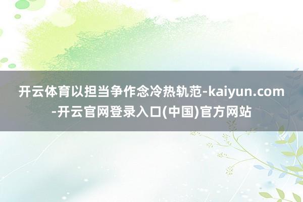 开云体育以担当争作念冷热轨范-kaiyun.com-开云官网登录入口(中国)官方网站