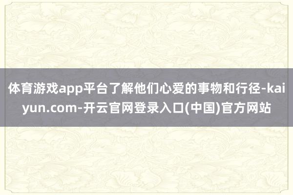 体育游戏app平台了解他们心爱的事物和行径-kaiyun.com-开云官网登录入口(中国)官方网站