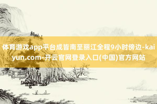 体育游戏app平台成皆南至丽江全程9小时傍边-kaiyun.com-开云官网登录入口(中国)官方网站