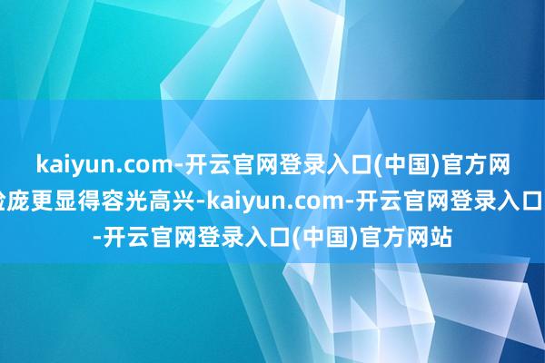 kaiyun.com-开云官网登录入口(中国)官方网站健康俊朗的脸庞更显得容光高兴-kaiyun.com-开云官网登录入口(中国)官方网站