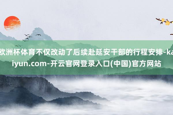 欧洲杯体育不仅改动了后续赴延安干部的行程安排-kaiyun.com-开云官网登录入口(中国)官方网站