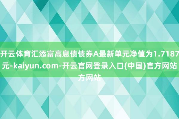 开云体育汇添富高息债债券A最新单元净值为1.7187元-kaiyun.com-开云官网登录入口(中国)官方网站