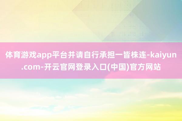 体育游戏app平台并请自行承担一皆株连-kaiyun.com-开云官网登录入口(中国)官方网站