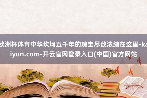 欧洲杯体育中华坎坷五千年的瑰宝尽数浓缩在这里-kaiyun.com-开云官网登录入口(中国)官方网站