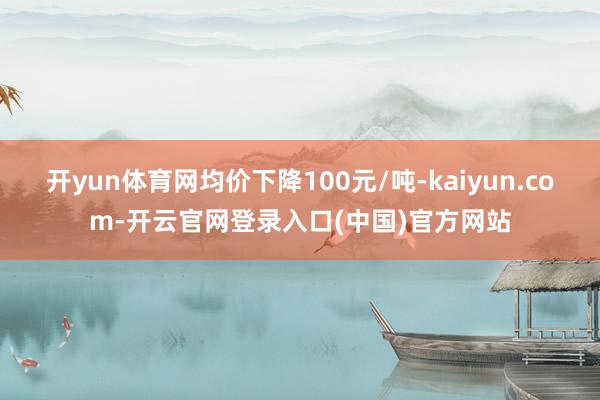 开yun体育网均价下降100元/吨-kaiyun.com-开云官网登录入口(中国)官方网站