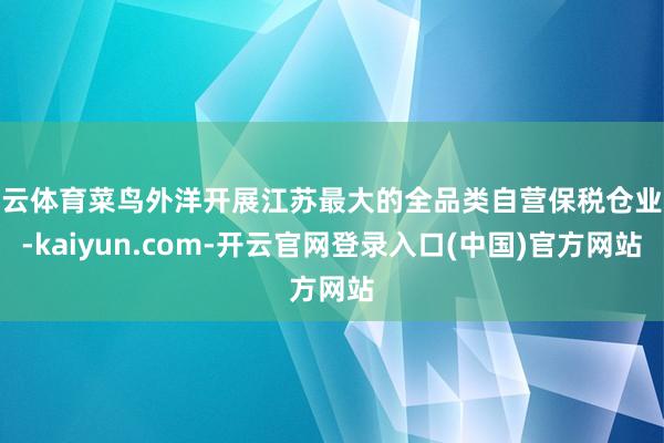 开云体育菜鸟外洋开展江苏最大的全品类自营保税仓业务-kaiyun.com-开云官网登录入口(中国)官方网站