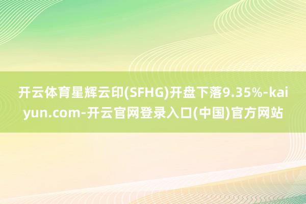 开云体育星辉云印(SFHG)开盘下落9.35%-kaiyun.com-开云官网登录入口(中国)官方网站