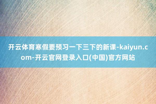 开云体育寒假要预习一下三下的新课-kaiyun.com-开云官网登录入口(中国)官方网站