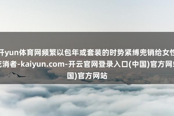 开yun体育网频繁以包年或套装的时势紧缚兜销给女性花消者-kaiyun.com-开云官网登录入口(中国)官方网站