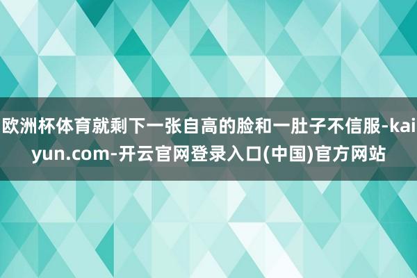 欧洲杯体育就剩下一张自高的脸和一肚子不信服-kaiyun.com-开云官网登录入口(中国)官方网站