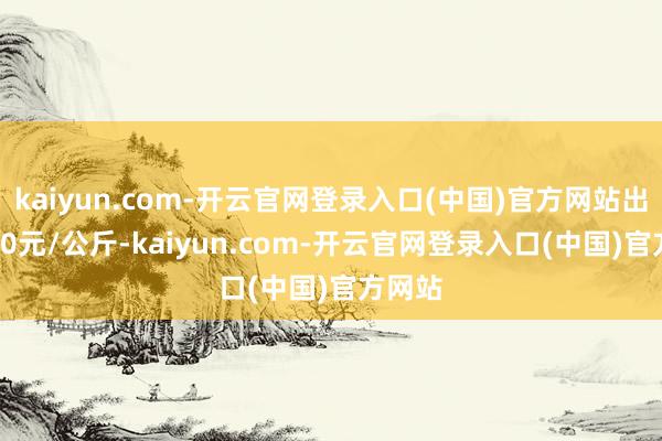 kaiyun.com-开云官网登录入口(中国)官方网站出入6.00元/公斤-kaiyun.com-开云官网登录入口(中国)官方网站