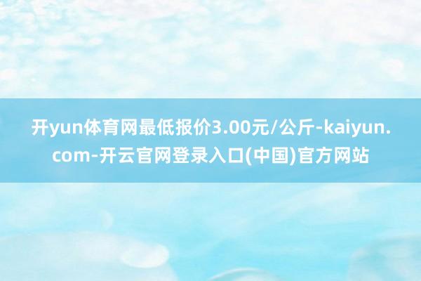 开yun体育网最低报价3.00元/公斤-kaiyun.com-开云官网登录入口(中国)官方网站