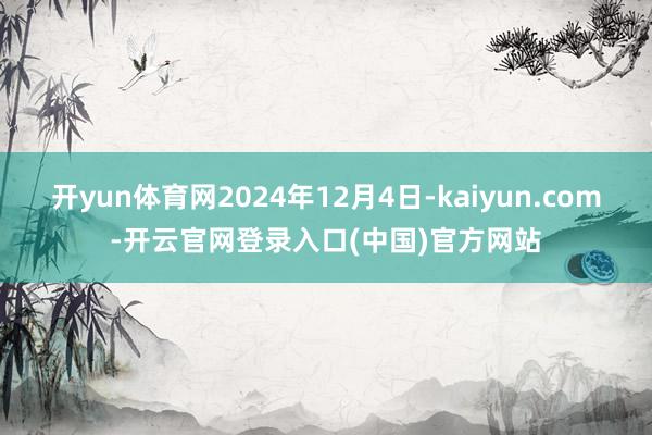 开yun体育网2024年12月4日-kaiyun.com-开云官网登录入口(中国)官方网站