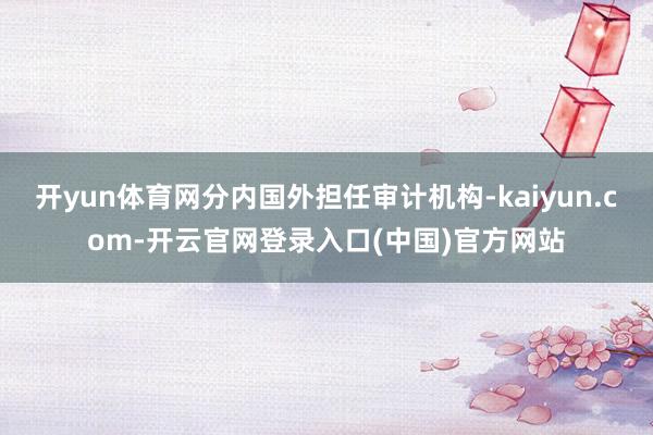 开yun体育网分内国外担任审计机构-kaiyun.com-开云官网登录入口(中国)官方网站