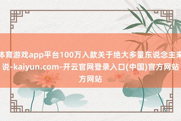 体育游戏app平台100万入款关于绝大多量东说念主来说-kaiyun.com-开云官网登录入口(中国)官方网站
