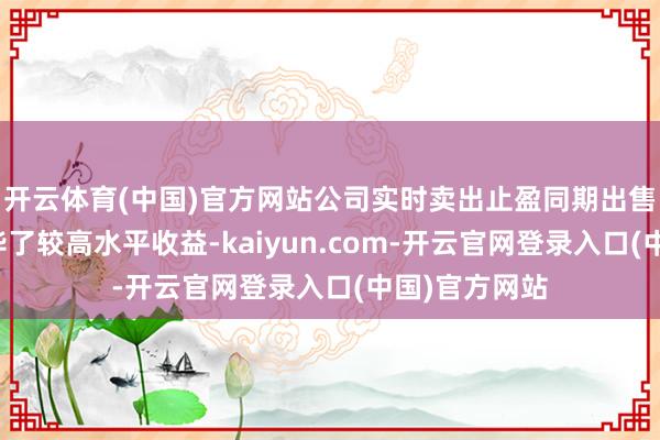 开云体育(中国)官方网站公司实时卖出止盈同期出售部分股票已毕了较高水平收益-kaiyun.com-开云官网登录入口(中国)官方网站