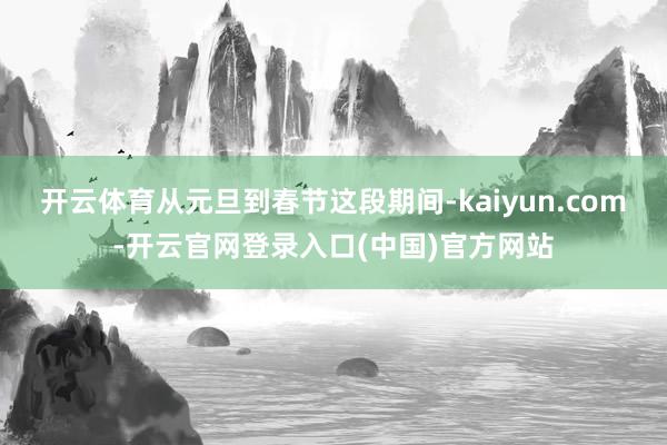 开云体育从元旦到春节这段期间-kaiyun.com-开云官网登录入口(中国)官方网站