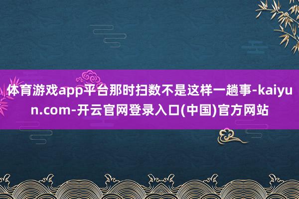 体育游戏app平台那时扫数不是这样一趟事-kaiyun.com-开云官网登录入口(中国)官方网站