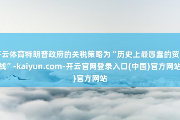 开云体育特朗普政府的关税策略为“历史上最愚蠢的贸易战”-kaiyun.com-开云官网登录入口(中国)官方网站