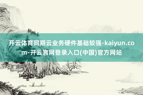 开云体育同期云业务硬件基础较强-kaiyun.com-开云官网登录入口(中国)官方网站
