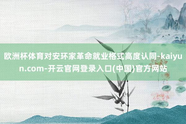 欧洲杯体育对安环家革命就业格式高度认同-kaiyun.com-开云官网登录入口(中国)官方网站