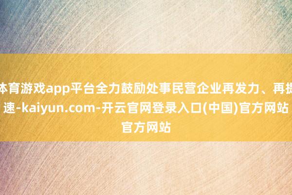 体育游戏app平台全力鼓励处事民营企业再发力、再提速-kaiyun.com-开云官网登录入口(中国)官方网站