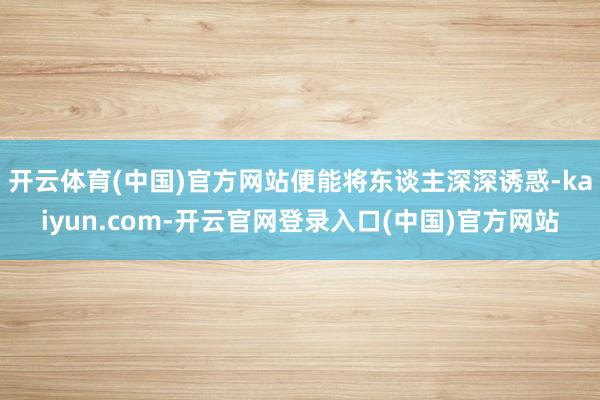 开云体育(中国)官方网站便能将东谈主深深诱惑-kaiyun.com-开云官网登录入口(中国)官方网站