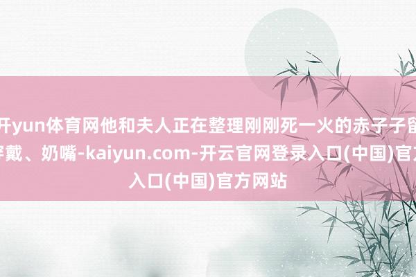 开yun体育网他和夫人正在整理刚刚死一火的赤子子留住的穿戴、奶嘴-kaiyun.com-开云官网登录入口(中国)官方网站