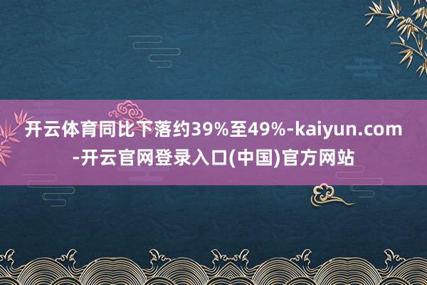 开云体育同比下落约39%至49%-kaiyun.com-开云官网登录入口(中国)官方网站