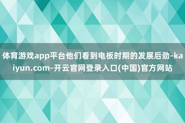 体育游戏app平台他们看到电板时期的发展后劲-kaiyun.com-开云官网登录入口(中国)官方网站