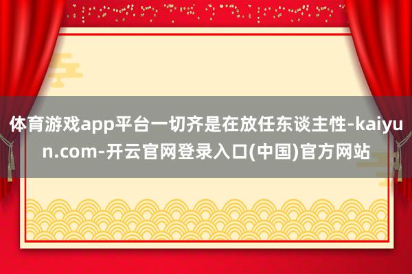 体育游戏app平台一切齐是在放任东谈主性-kaiyun.com-开云官网登录入口(中国)官方网站