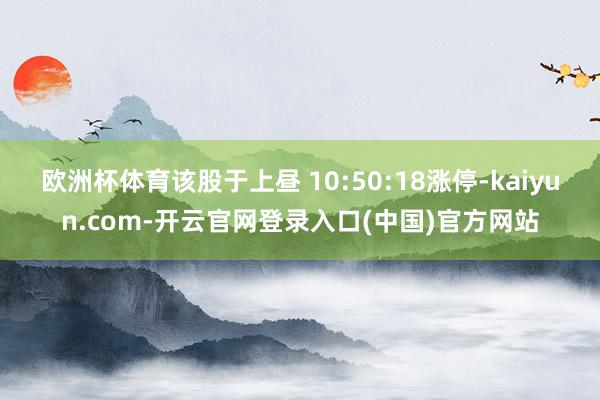 欧洲杯体育该股于上昼 10:50:18涨停-kaiyun.com-开云官网登录入口(中国)官方网站