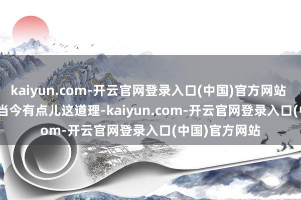 kaiyun.com-开云官网登录入口(中国)官方网站        好意思国当今有点儿这道理-kaiyun.com-开云官网登录入口(中国)官方网站
