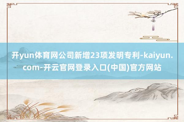 开yun体育网公司新增23项发明专利-kaiyun.com-开云官网登录入口(中国)官方网站