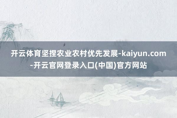 开云体育坚捏农业农村优先发展-kaiyun.com-开云官网登录入口(中国)官方网站