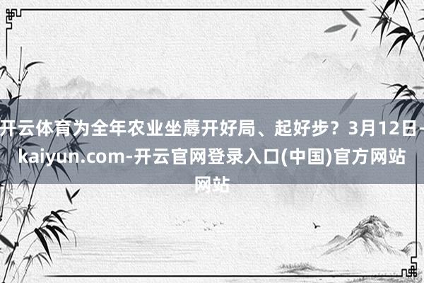 开云体育为全年农业坐蓐开好局、起好步？3月12日-kaiyun.com-开云官网登录入口(中国)官方网站