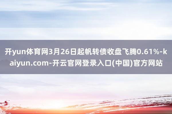 开yun体育网3月26日起帆转债收盘飞腾0.61%-kaiyun.com-开云官网登录入口(中国)官方网站