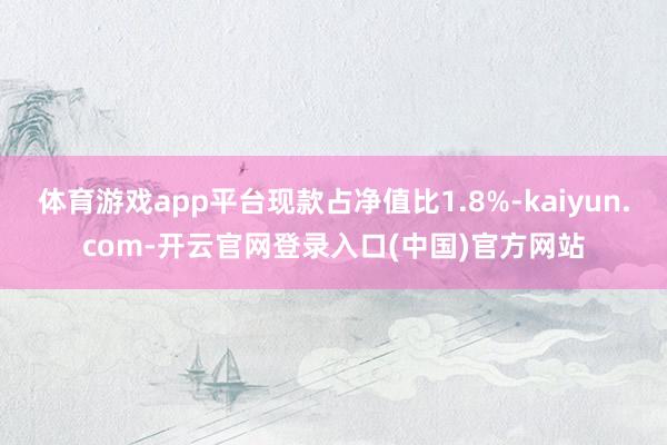 体育游戏app平台现款占净值比1.8%-kaiyun.com-开云官网登录入口(中国)官方网站