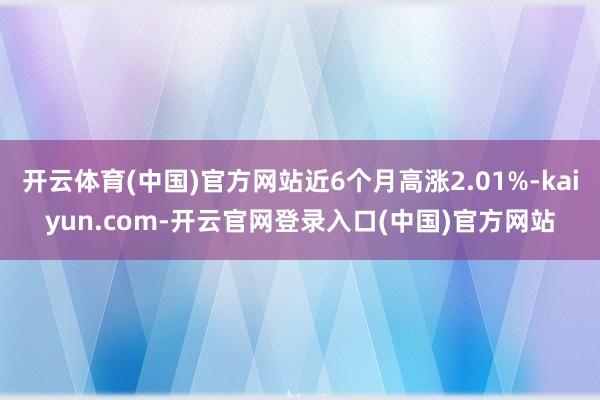 开云体育(中国)官方网站近6个月高涨2.01%-kaiyun.com-开云官网登录入口(中国)官方网站
