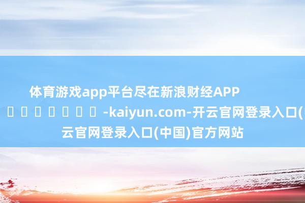 体育游戏app平台尽在新浪财经APP            													-kaiyun.com-开云官网登录入口(中国)官方网站