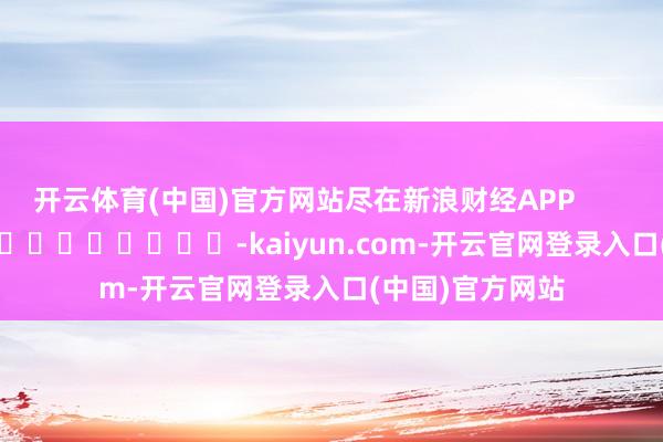 开云体育(中国)官方网站尽在新浪财经APP            													-kaiyun.com-开云官网登录入口(中国)官方网站