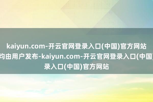kaiyun.com-开云官网登录入口(中国)官方网站通盘践诺均由用户发布-kaiyun.com-开云官网登录入口(中国)官方网站